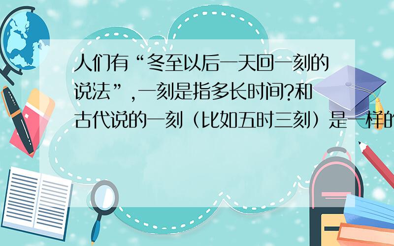 人们有“冬至以后一天回一刻的说法”,一刻是指多长时间?和古代说的一刻（比如五时三刻）是一样的吗?