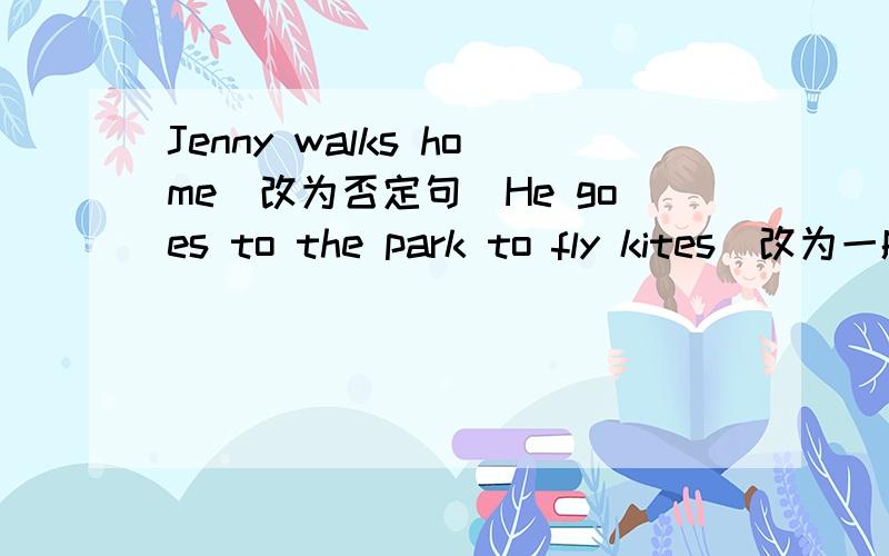 Jenny walks home(改为否定句)He goes to the park to fly kites（改为一般