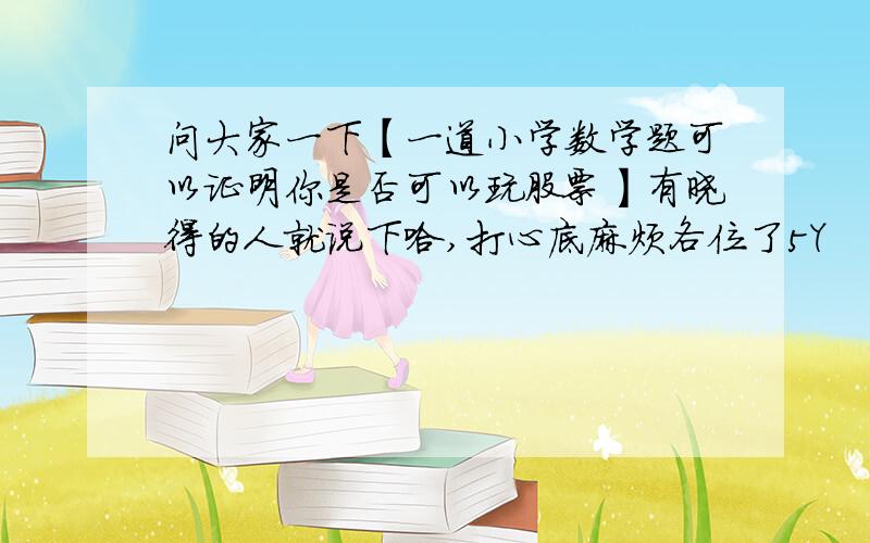 问大家一下【一道小学数学题可以证明你是否可以玩股票】有晓得的人就说下哈,打心底麻烦各位了5Y