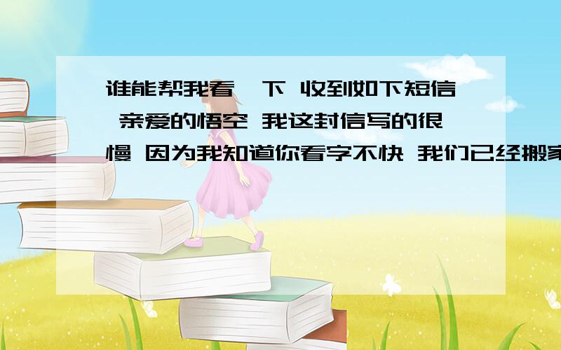 谁能帮我看一下 收到如下短信 亲爱的悟空 我这封信写的很慢 因为我知道你看字不快 我们已经搬家了 不过地址没改 因为搬家