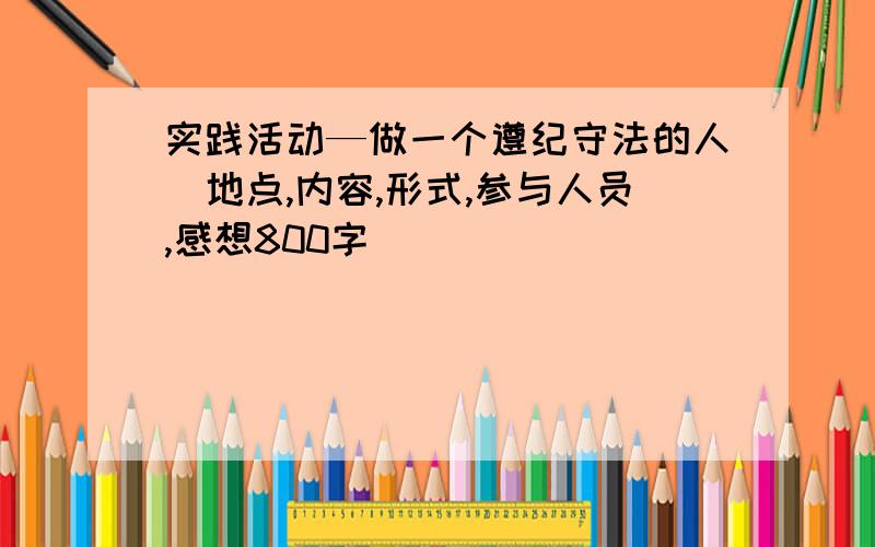 实践活动—做一个遵纪守法的人（地点,内容,形式,参与人员,感想800字）