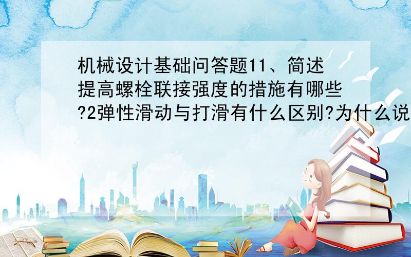 机械设计基础问答题11、简述提高螺栓联接强度的措施有哪些?2弹性滑动与打滑有什么区别?为什么说打滑一般发生在小带轮上?3