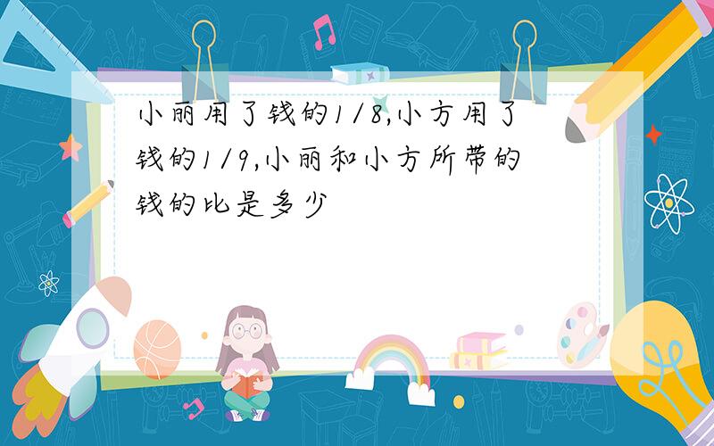 小丽用了钱的1/8,小方用了钱的1/9,小丽和小方所带的钱的比是多少