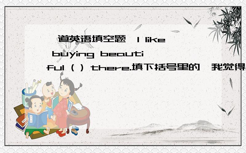 一道英语填空题,I like buying beautiful ( ) there.填下括号里的,我觉得应该是thing