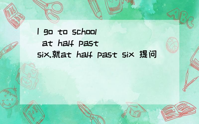 I go to school at half past six.就at half past six 提问