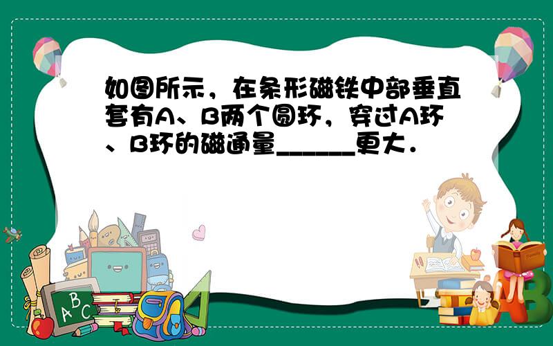 如图所示，在条形磁铁中部垂直套有A、B两个圆环，穿过A环、B环的磁通量______更大．