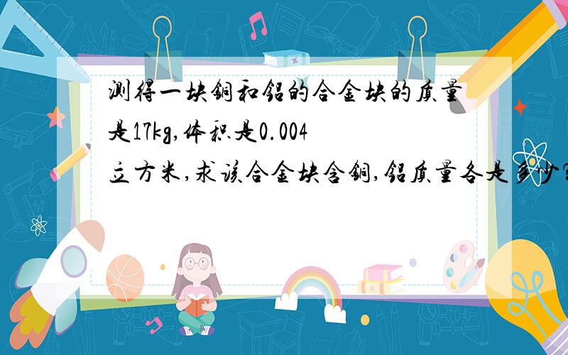 测得一块铜和铝的合金块的质量是17kg,体积是0.004立方米,求该合金块含铜,铝质量各是多少？ 求已知 &nbsp6