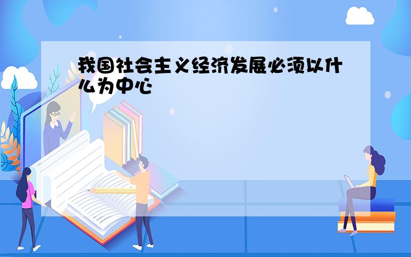 我国社会主义经济发展必须以什么为中心