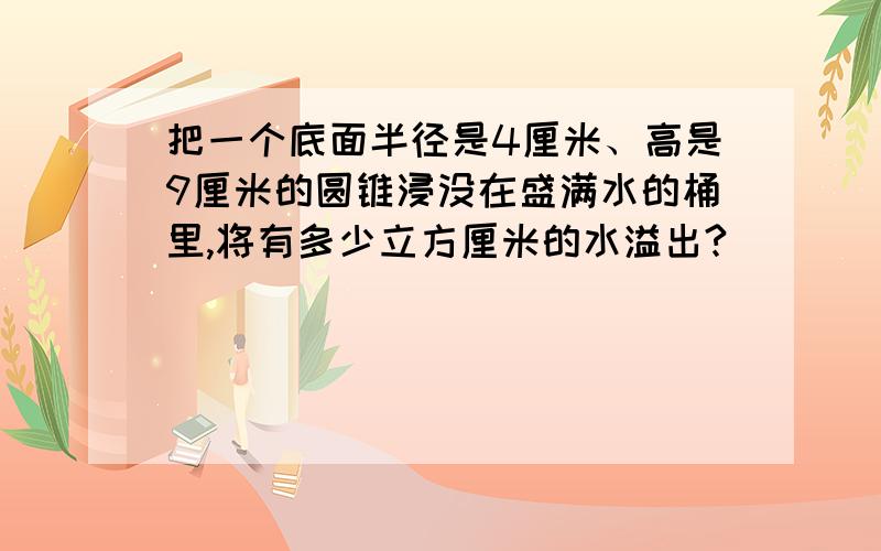 把一个底面半径是4厘米、高是9厘米的圆锥浸没在盛满水的桶里,将有多少立方厘米的水溢出?