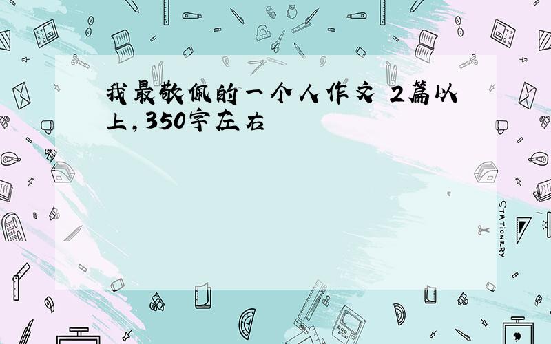 我最敬佩的一个人作文 2篇以上,350字左右