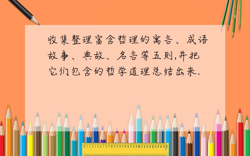 收集整理富含哲理的寓言、成语故事、典故、名言等五则,并把它们包含的哲学道理总结出来.