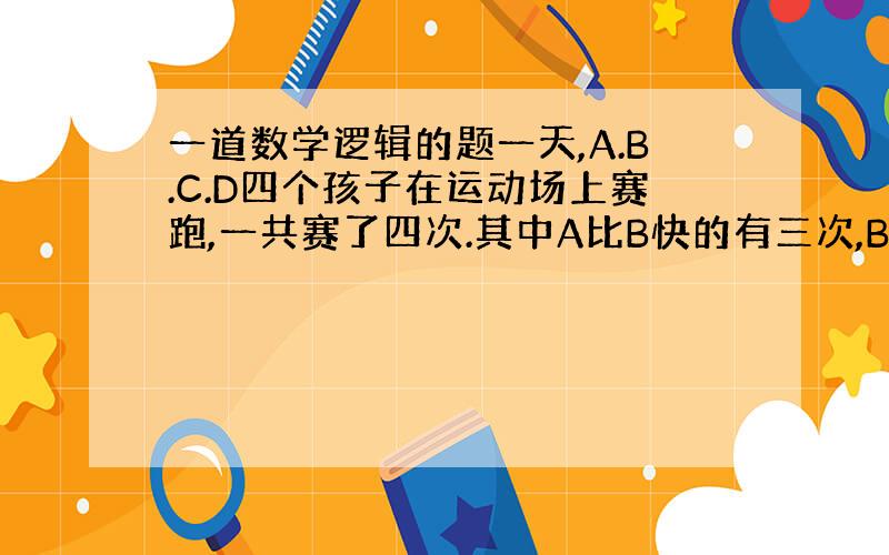 一道数学逻辑的题一天,A.B.C.D四个孩子在运动场上赛跑,一共赛了四次.其中A比B快的有三次,B比C快的有三次,C比D