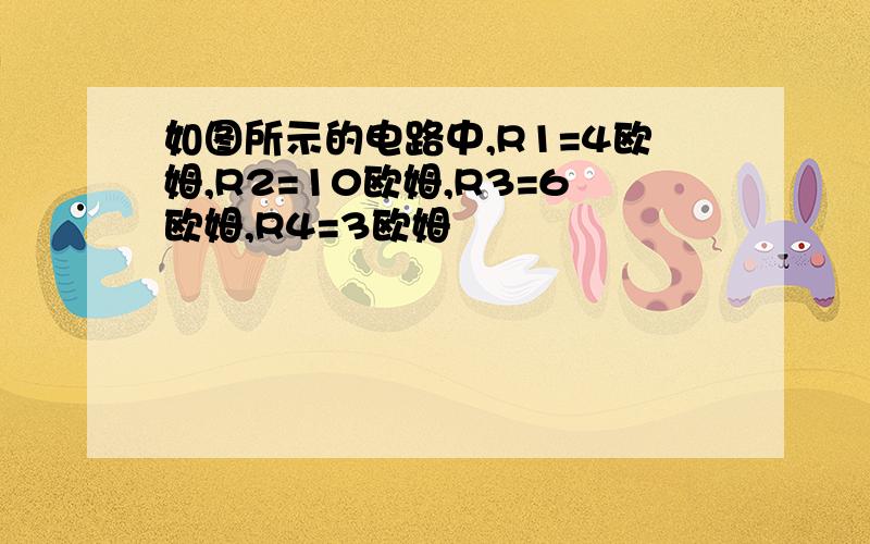 如图所示的电路中,R1=4欧姆,R2=10欧姆,R3=6欧姆,R4=3欧姆