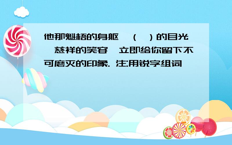 他那魁梧的身躯,（ ）的目光,慈祥的笑容,立即给你留下不可磨灭的印象. 注:用锐字组词,