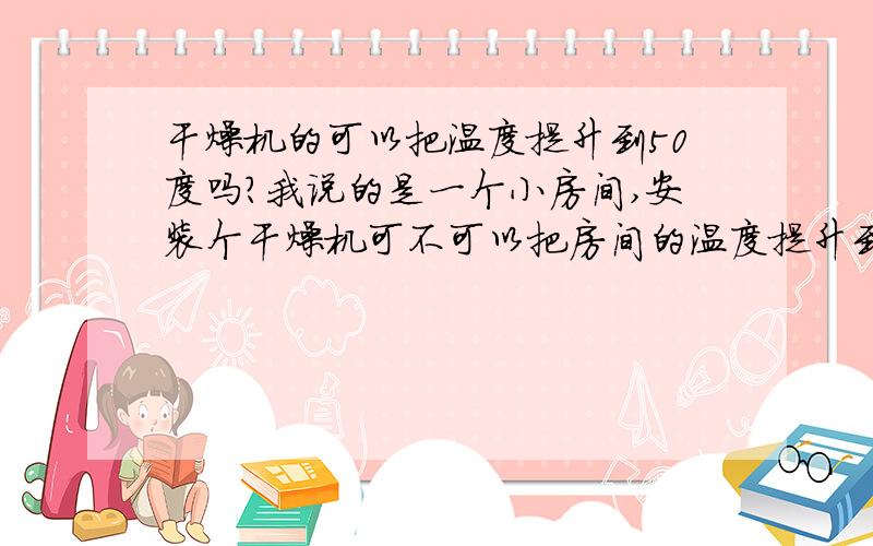 干燥机的可以把温度提升到50度吗?我说的是一个小房间,安装个干燥机可不可以把房间的温度提升到50度啊.那种干燥机可以做得