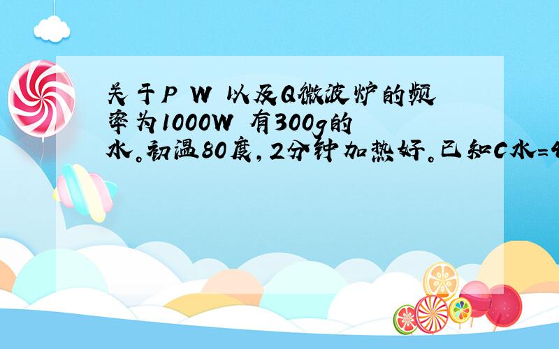 关于P W 以及Q微波炉的频率为1000W 有300g的水。初温80度，2分钟加热好。已知C水=4.2*10^3求微波炉