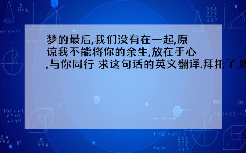 梦的最后,我们没有在一起,原谅我不能将你的余生,放在手心,与你同行 求这句话的英文翻译.拜托了.唔