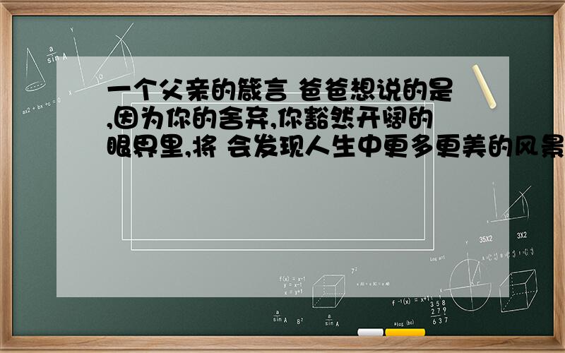 一个父亲的箴言 爸爸想说的是,因为你的舍弃,你豁然开阔的眼界里,将 会发现人生中更多更美的风景. 是什么意思