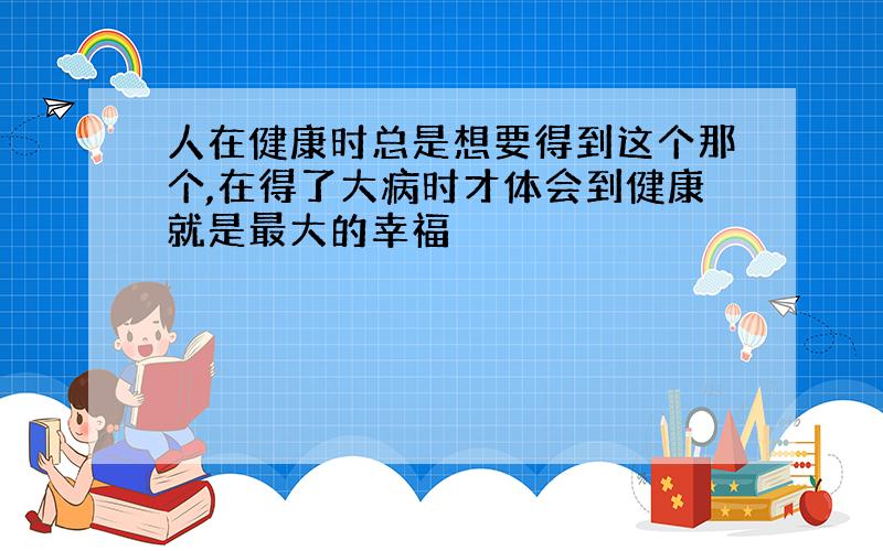 人在健康时总是想要得到这个那个,在得了大病时才体会到健康就是最大的幸福