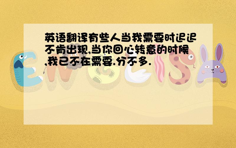 英语翻译有些人当我需要时迟迟不肯出现,当你回心转意的时候,我已不在需要.分不多.