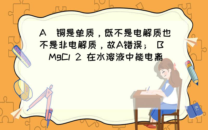 A．铜是单质，既不是电解质也不是非电解质，故A错误； B．MgCl 2 在水溶液中能电离