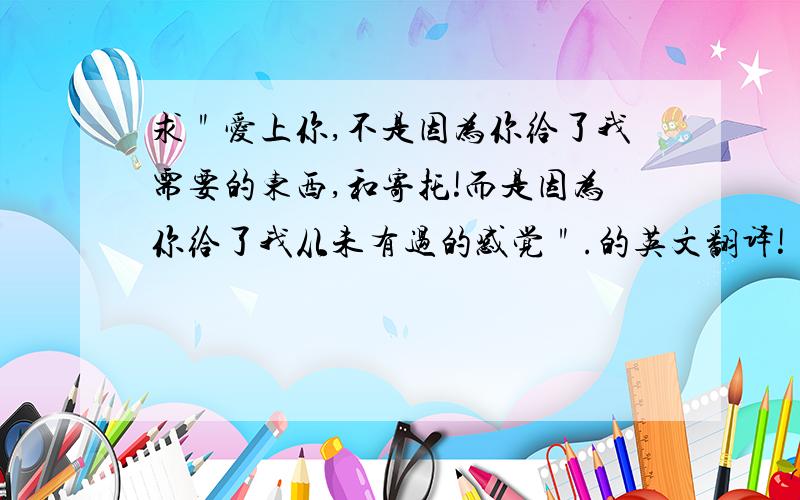 求＂爱上你,不是因为你给了我需要的东西,和寄托!而是因为你给了我从未有过的感觉＂.的英文翻译!