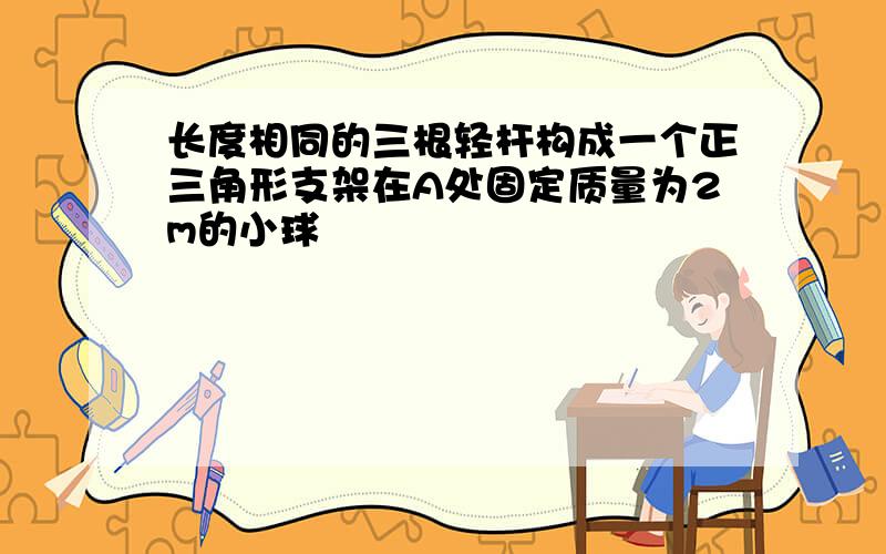 长度相同的三根轻杆构成一个正三角形支架在A处固定质量为2m的小球