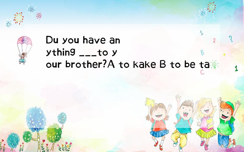 Du you have anything ___to your brother?A to kake B to be ta