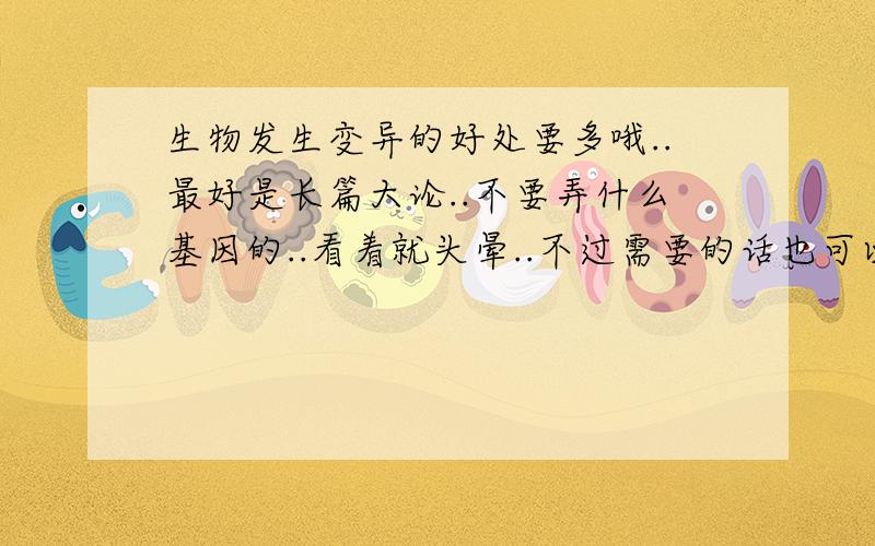 生物发生变异的好处要多哦..最好是长篇大论..不要弄什么基因的..看着就头晕..不过需要的话也可以来点