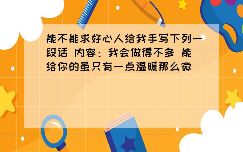 能不能求好心人给我手写下列一段话 内容：我会做得不多 能给你的虽只有一点温暖那么微