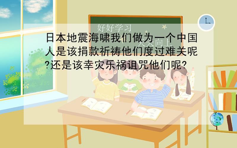 日本地震海啸我们做为一个中国人是该捐款祈祷他们度过难关呢?还是该幸灾乐祸诅咒他们呢?