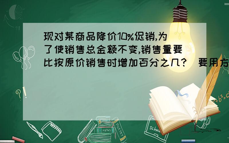 现对某商品降价10%促销,为了使销售总金额不变,销售量要比按原价销售时增加百分之几?(要用方程解答,并写出数量关系式.)