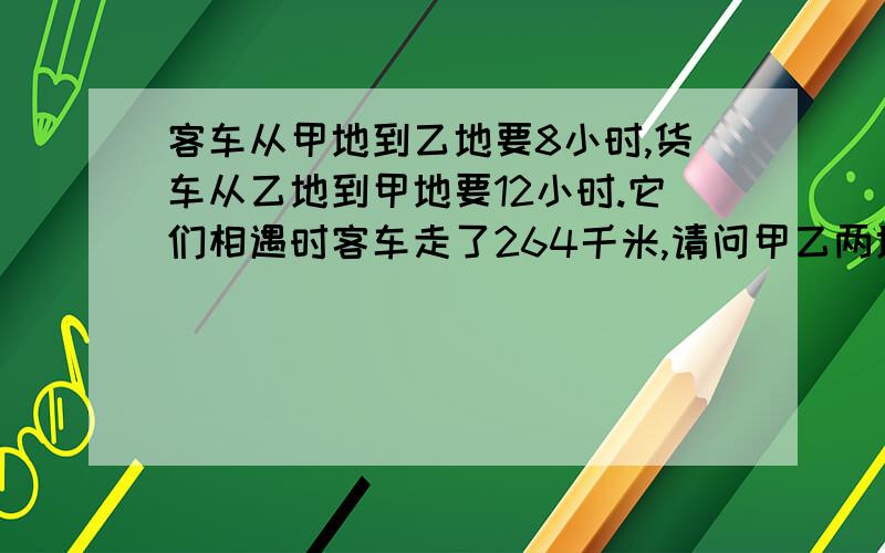 客车从甲地到乙地要8小时,货车从乙地到甲地要12小时.它们相遇时客车走了264千米,请问甲乙两地距离.