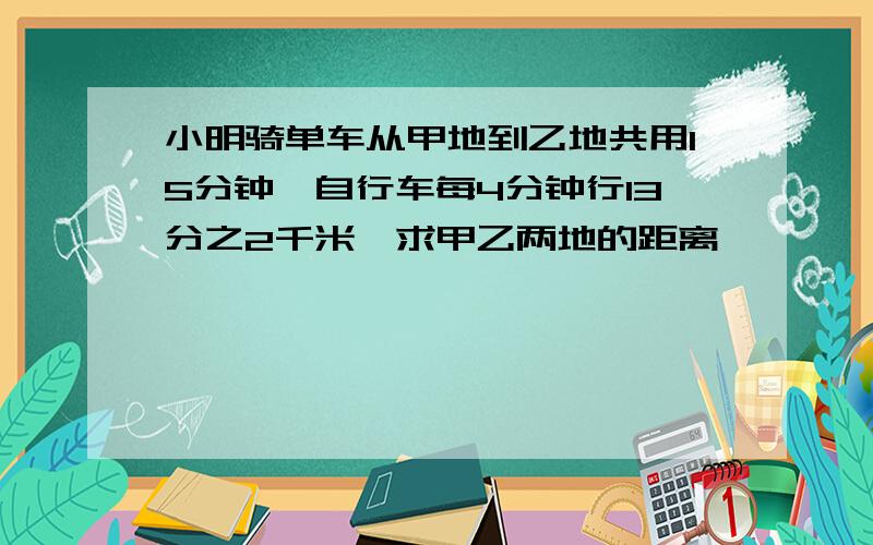 小明骑单车从甲地到乙地共用15分钟,自行车每4分钟行13分之2千米,求甲乙两地的距离