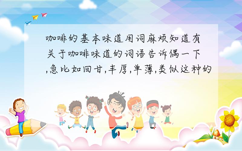 咖啡的基本味道用词麻烦知道有关于咖啡味道的词语告诉偶一下,急比如回甘,丰厚,单薄,类似这种的