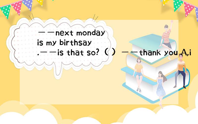 ——next monday is my birthsay.——is that so?（ ）——thank you A,i