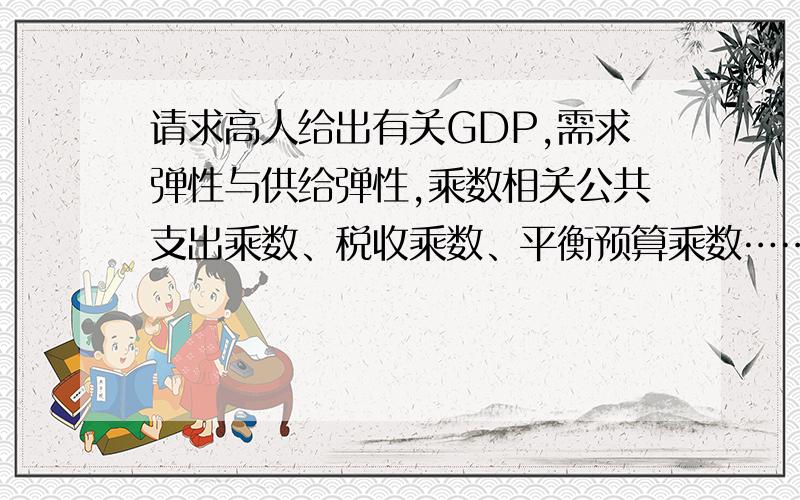 请求高人给出有关GDP,需求弹性与供给弹性,乘数相关公共支出乘数、税收乘数、平衡预算乘数……万分感谢!