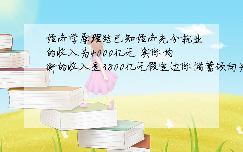 经济学原理题已知经济充分就业的收入为4000亿元 实际均衡的收入是3800亿元假定边际储蓄倾向为25% 增加100亿元投