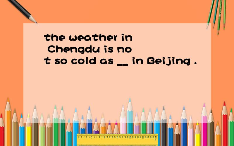 the weather in Chengdu is not so cold as __ in Beijing .