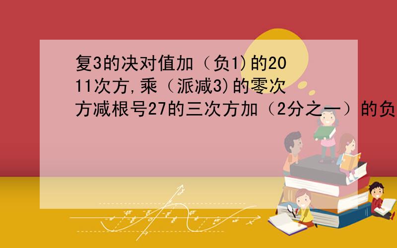 复3的决对值加（负1)的2011次方,乘（派减3)的零次方减根号27的三次方加（2分之一）的负2次方怎么算