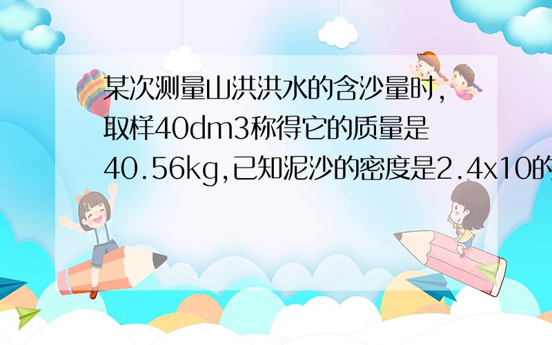 某次测量山洪洪水的含沙量时,取样40dm3称得它的质量是40.56kg,已知泥沙的密度是2.4x10的三次方kg/m3,