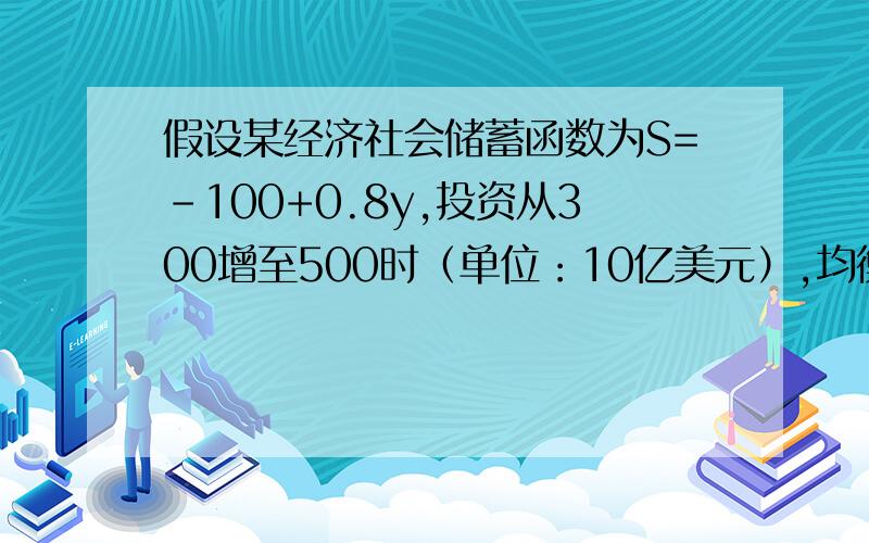 假设某经济社会储蓄函数为S=-100+0.8y,投资从300增至500时（单位：10亿美元）,均衡收入增加多少?若本期