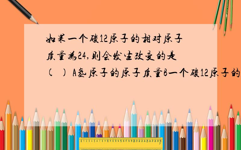 如果一个碳12原子的相对原子质量为24,则会发生改变的是( ) A氢原子的原子质量B一个碳12原子的质量C氯化钠的相对分