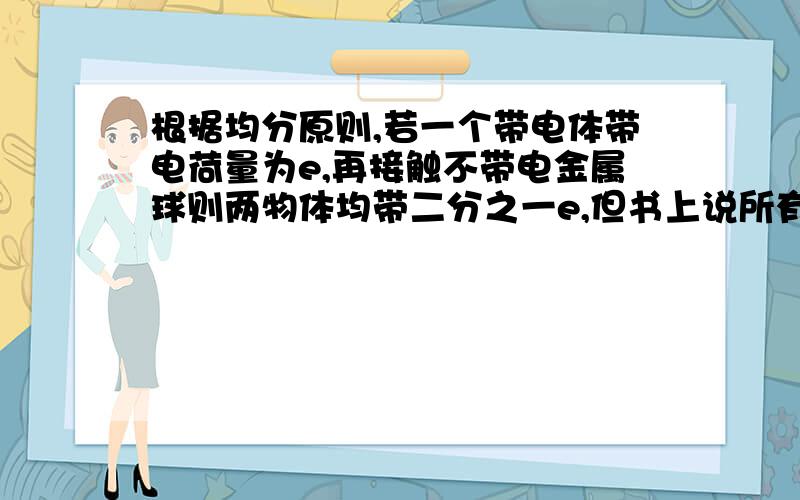 根据均分原则,若一个带电体带电荷量为e,再接触不带电金属球则两物体均带二分之一e,但书上说所有带电体的电