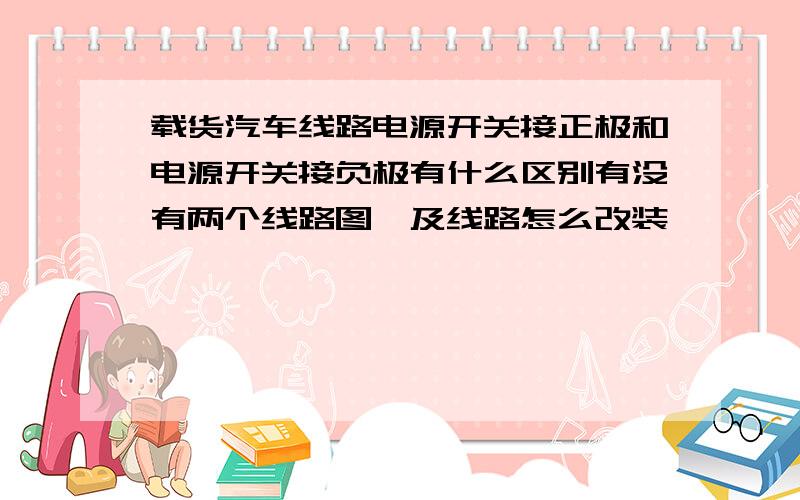 载货汽车线路电源开关接正极和电源开关接负极有什么区别有没有两个线路图,及线路怎么改装