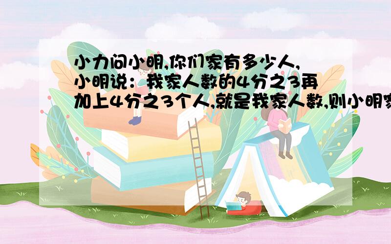 小力问小明,你们家有多少人,小明说：我家人数的4分之3再加上4分之3个人,就是我家人数,则小明家有几人