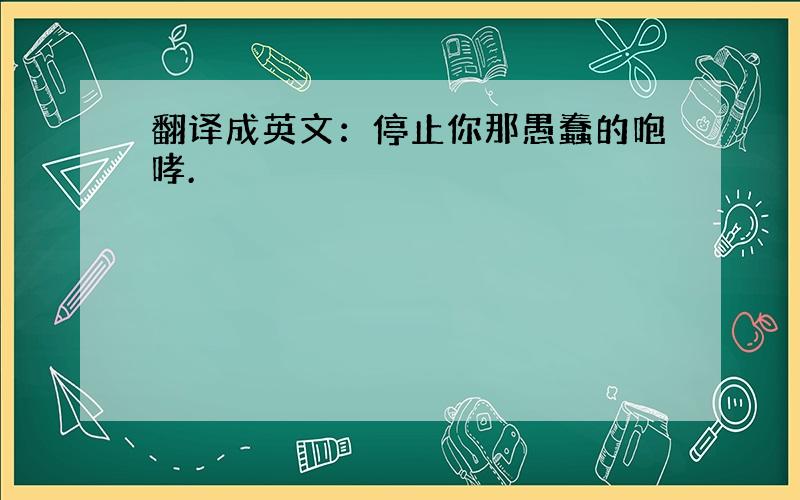 翻译成英文：停止你那愚蠢的咆哮.