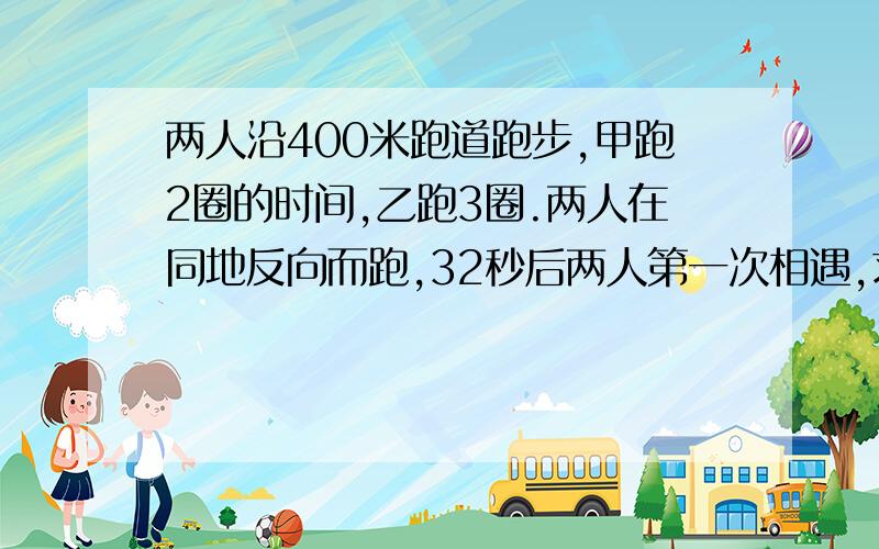 两人沿400米跑道跑步,甲跑2圈的时间,乙跑3圈.两人在同地反向而跑,32秒后两人第一次相遇,求两...