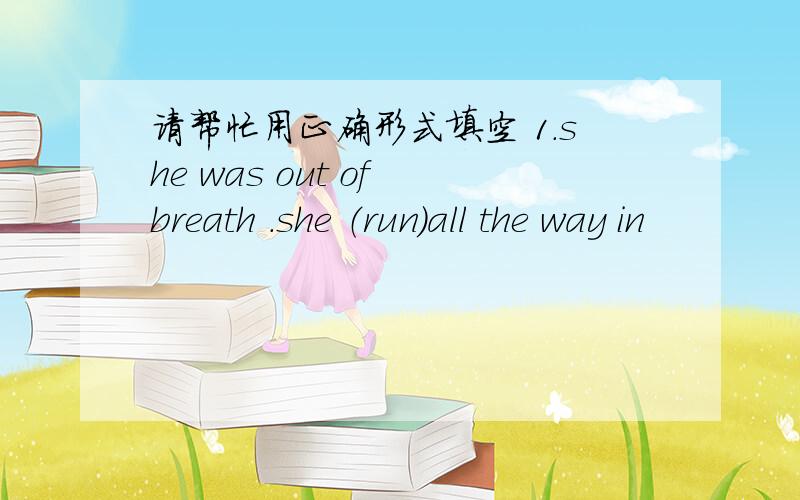 请帮忙用正确形式填空 1.she was out of breath .she （run）all the way in