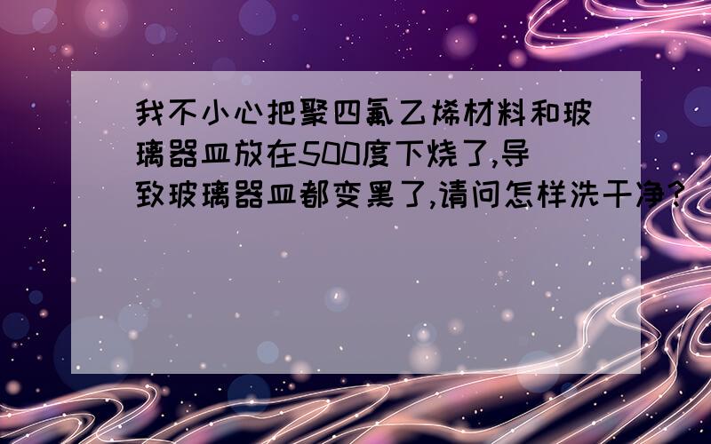 我不小心把聚四氟乙烯材料和玻璃器皿放在500度下烧了,导致玻璃器皿都变黑了,请问怎样洗干净?